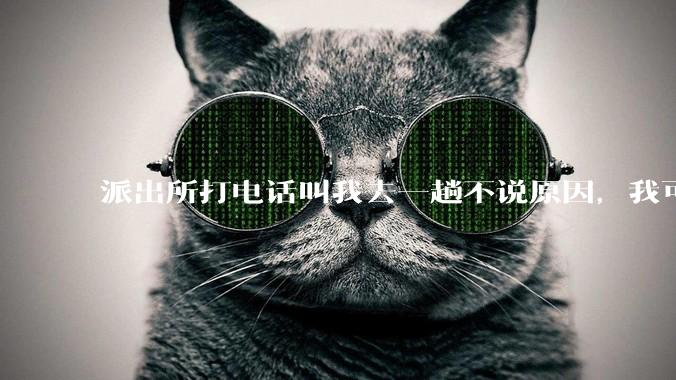 派出所打电话叫我去一趟不说原因，我可以不去吗？不去会怎样？